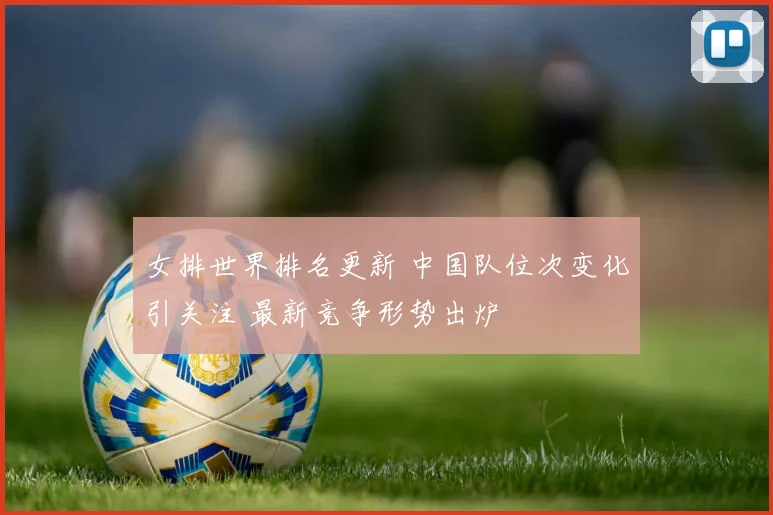 女排世界排名更新 中国队位次变化引关注 最新竞争形势出炉