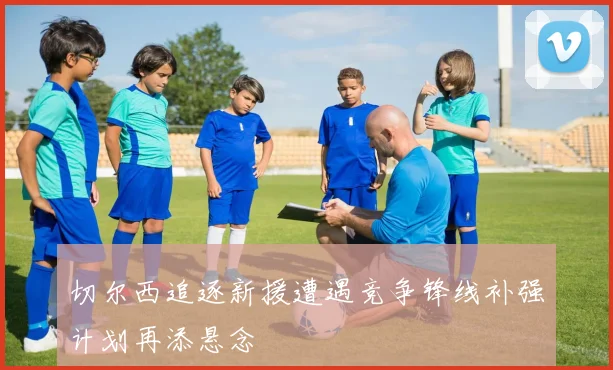 切尔西追逐新援遭遇竞争锋线补强计划再添悬念