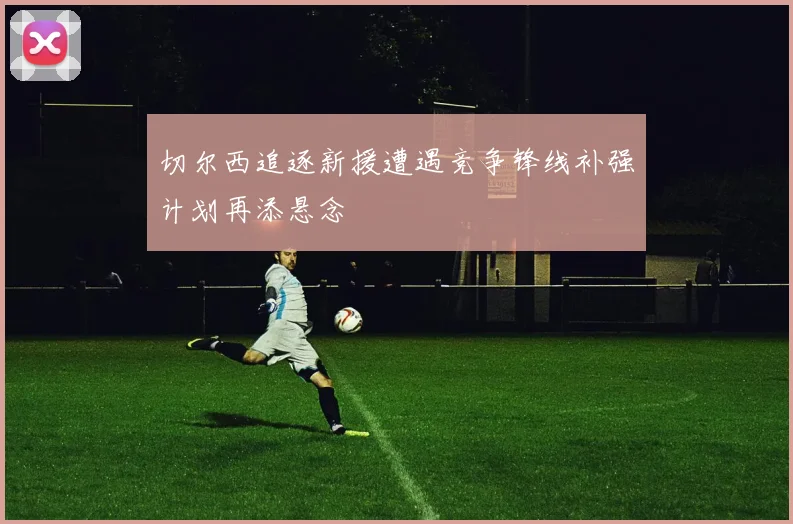 切尔西追逐新援遭遇竞争锋线补强计划再添悬念
